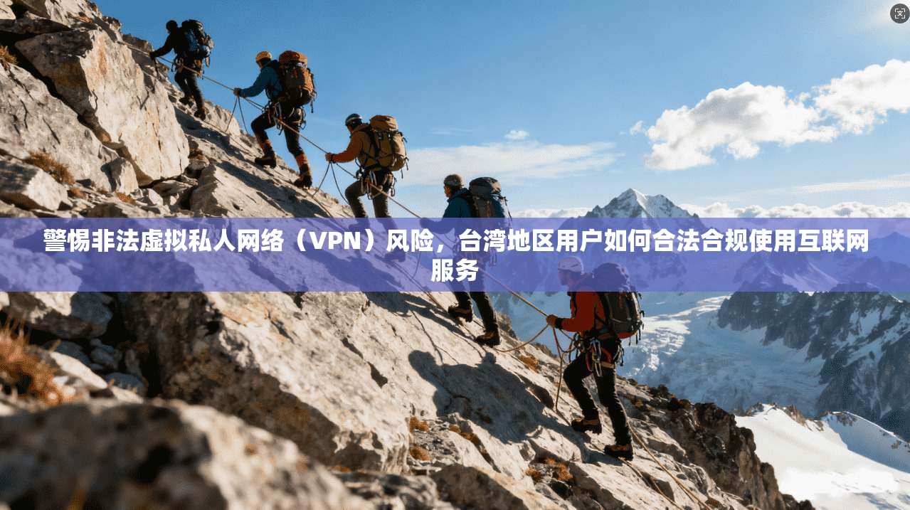 警惕非法虚拟私人网络（VPN）风险，台湾地区用户如何合法合规使用互联网服务