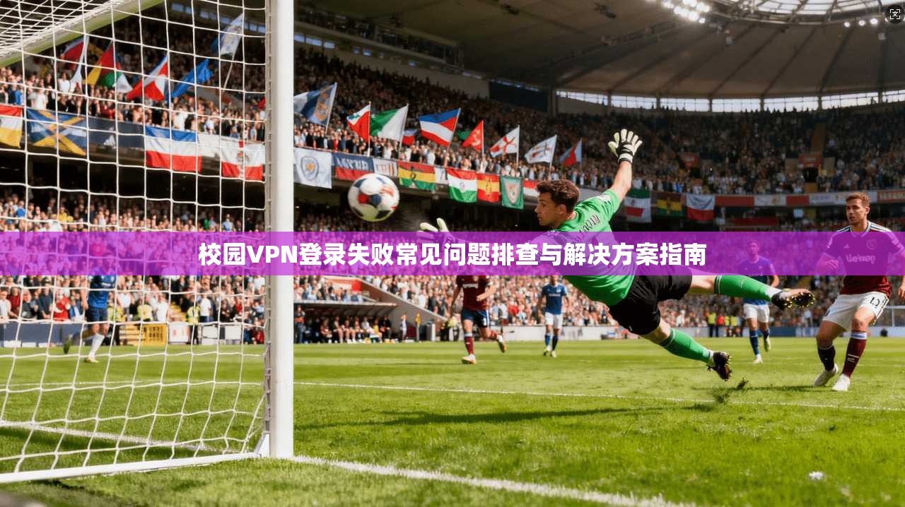 校园VPN登录失败常见问题排查与解决方案指南
