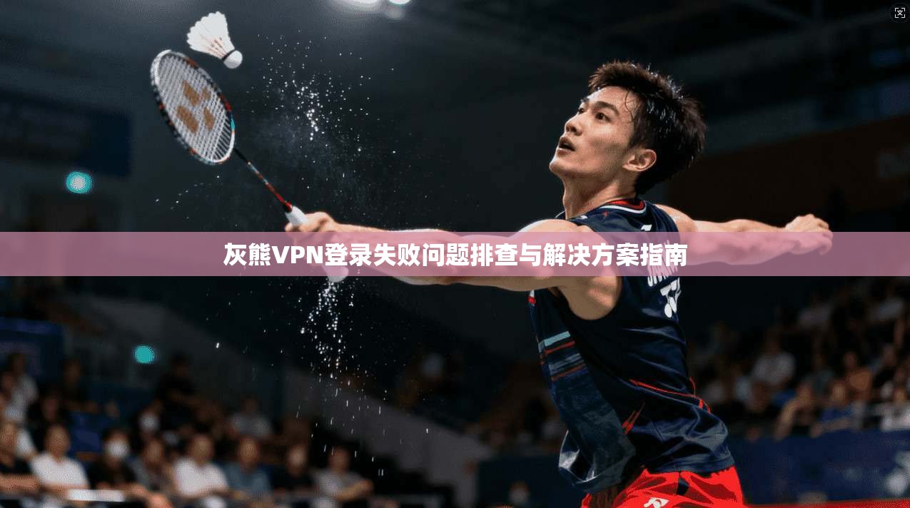 灰熊VPN登录失败问题排查与解决方案指南