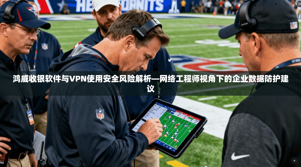 鸿威收银软件与VPN使用安全风险解析—网络工程师视角下的企业数据防护建议