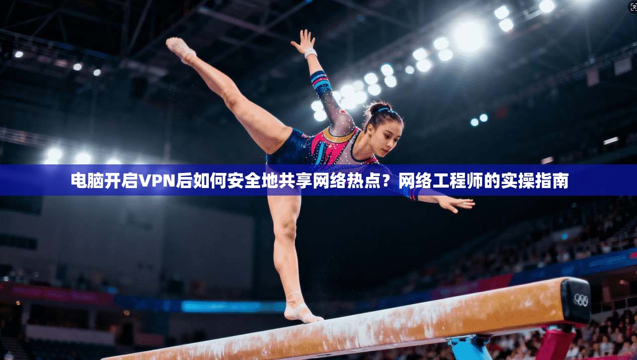 电脑开启VPN后如何安全地共享网络热点？网络工程师的实操指南