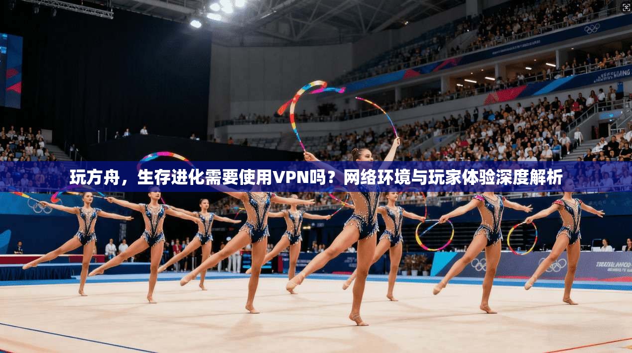 玩方舟，生存进化需要使用VPN吗？网络环境与玩家体验深度解析