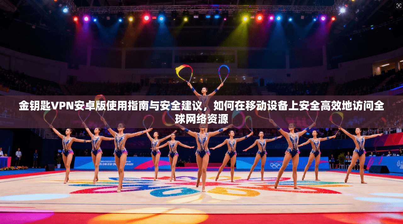 金钥匙VPN安卓版使用指南与安全建议，如何在移动设备上安全高效地访问全球网络资源