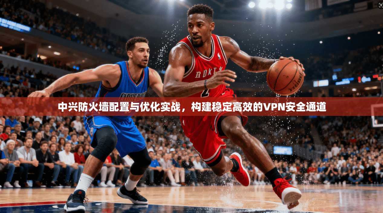 中兴防火墙配置与优化实战，构建稳定高效的VPN安全通道