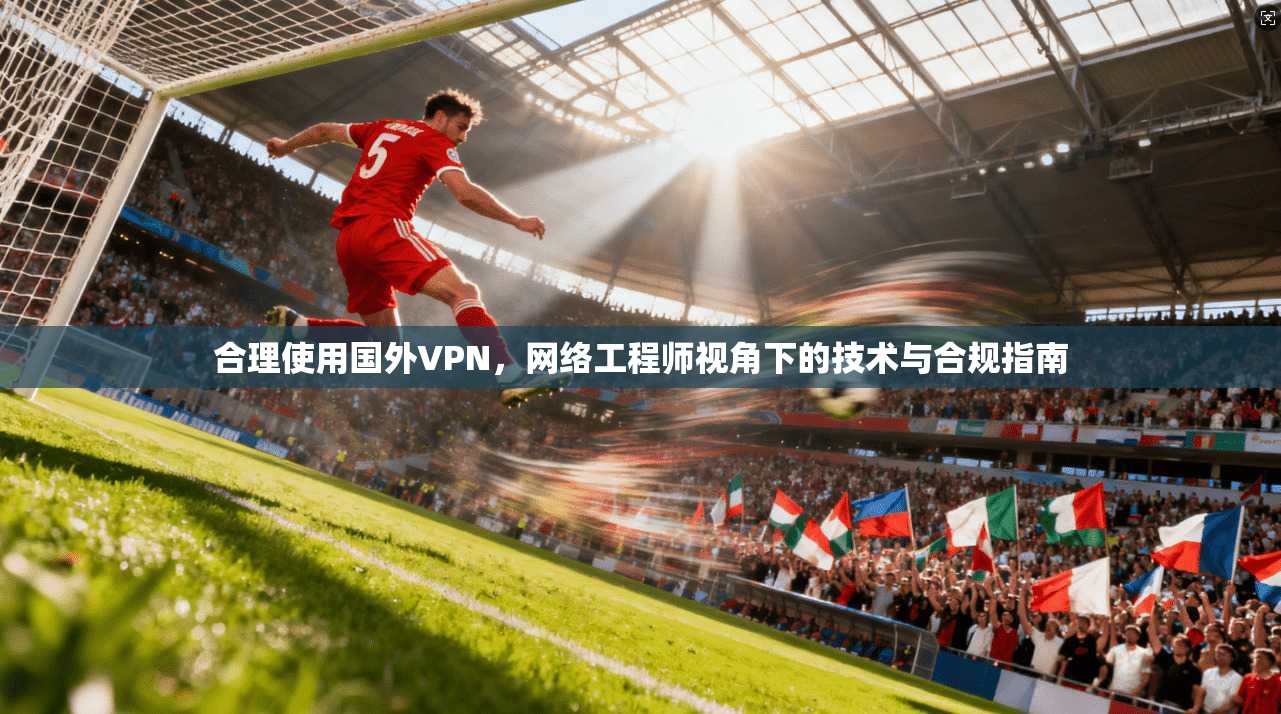 合理使用国外VPN，网络工程师视角下的技术与合规指南