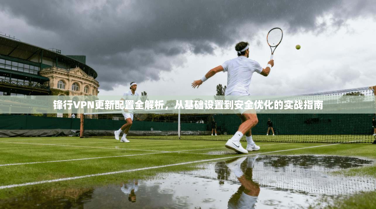 锋行VPN更新配置全解析，从基础设置到安全优化的实战指南