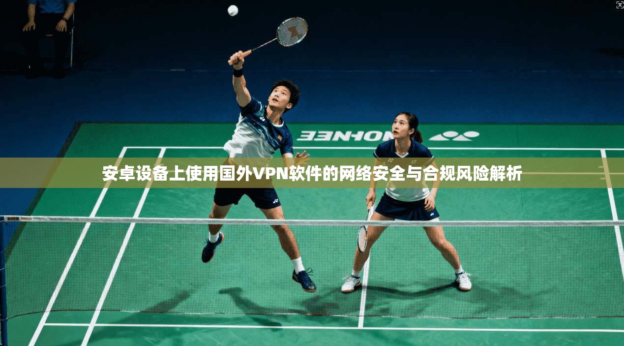 安卓设备上使用国外VPN软件的网络安全与合规风险解析