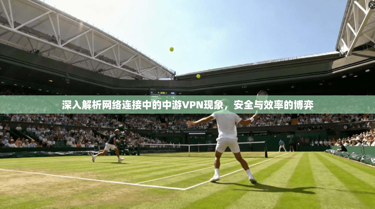 深入解析网络连接中的中游VPN现象，安全与效率的博弈