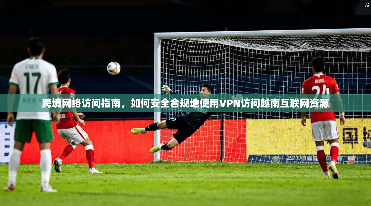 跨境网络访问指南，如何安全合规地使用VPN访问越南互联网资源