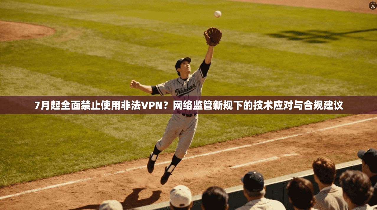 7月起全面禁止使用非法VPN？网络监管新规下的技术应对与合规建议