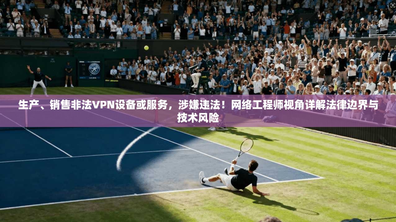 生产、销售非法VPN设备或服务，涉嫌违法！网络工程师视角详解法律边界与技术风险
