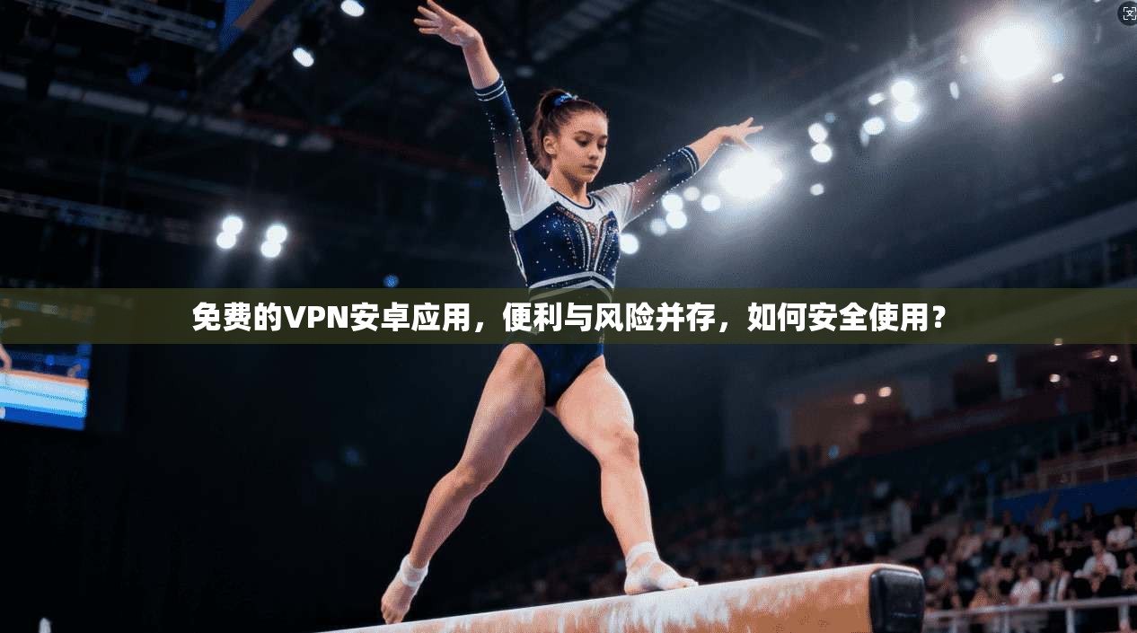 免费的VPN安卓应用，便利与风险并存，如何安全使用？