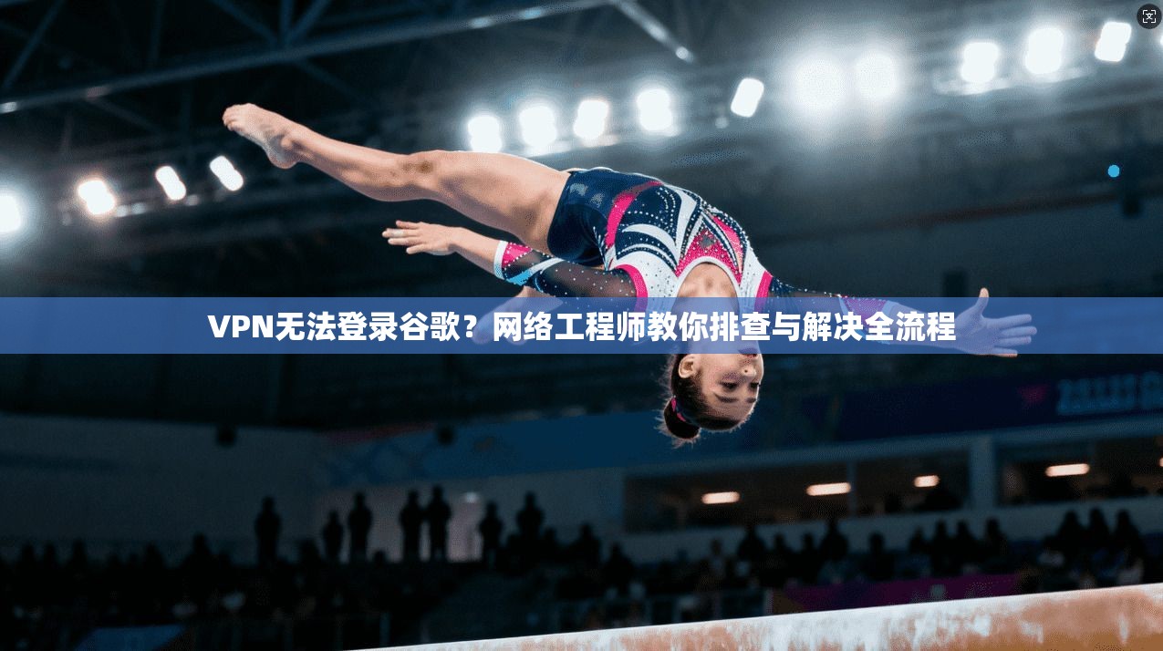 VPN无法登录谷歌？网络工程师教你排查与解决全流程