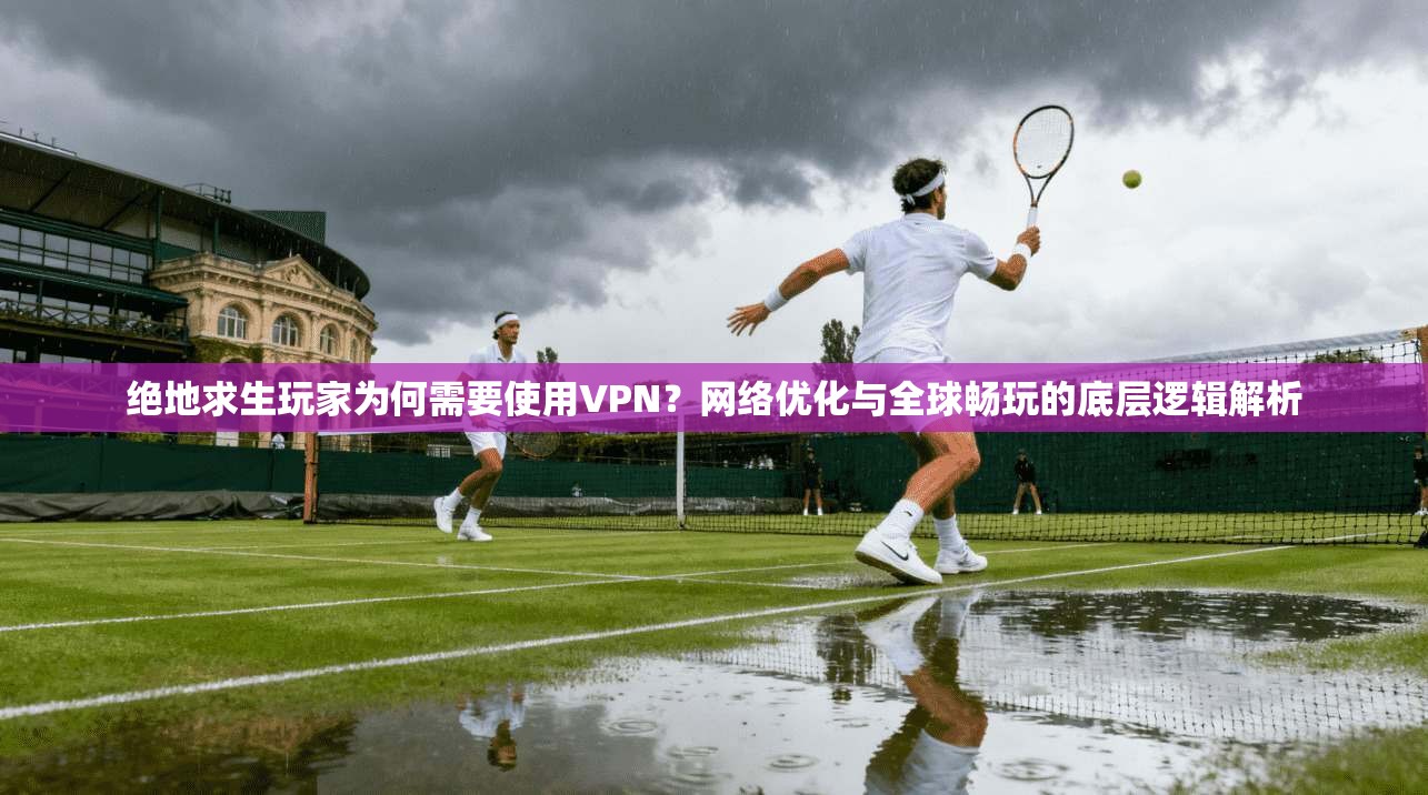 绝地求生玩家为何需要使用VPN？网络优化与全球畅玩的底层逻辑解析
