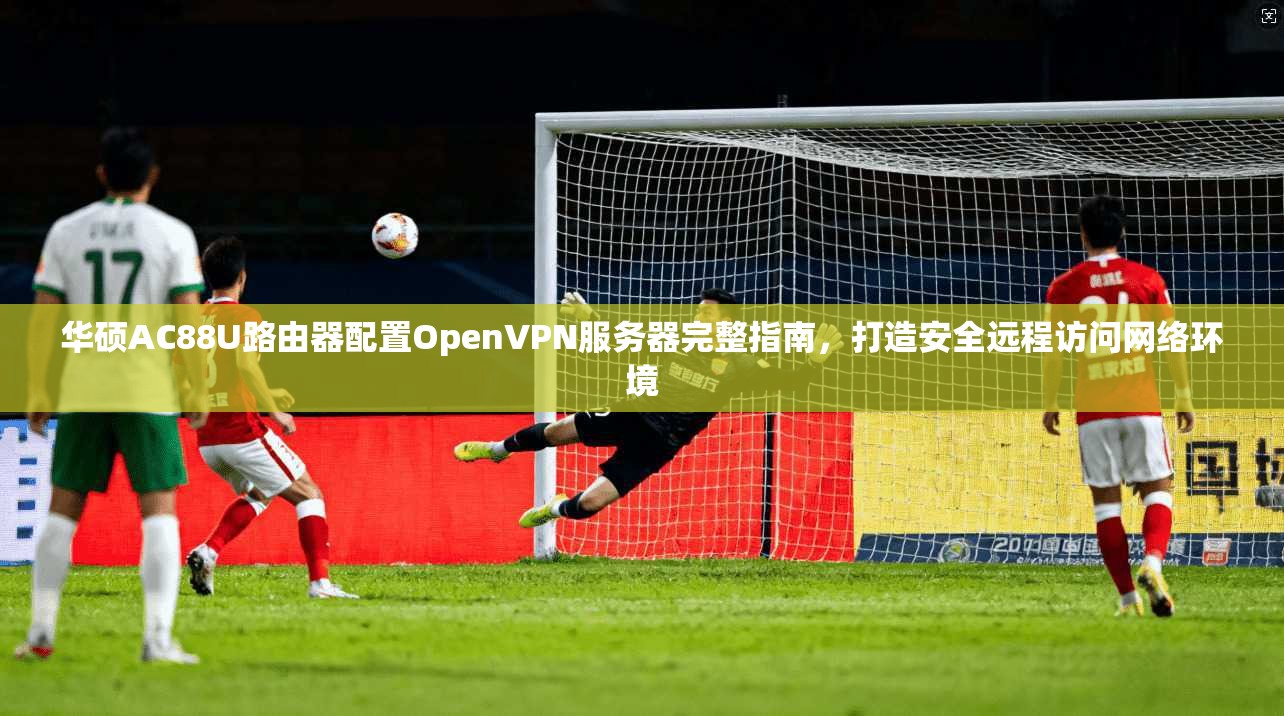 华硕AC88U路由器配置OpenVPN服务器完整指南，打造安全远程访问网络环境