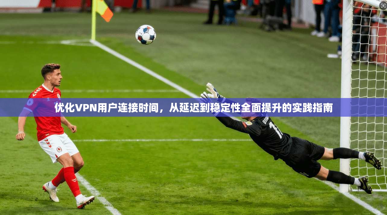 优化VPN用户连接时间，从延迟到稳定性全面提升的实践指南