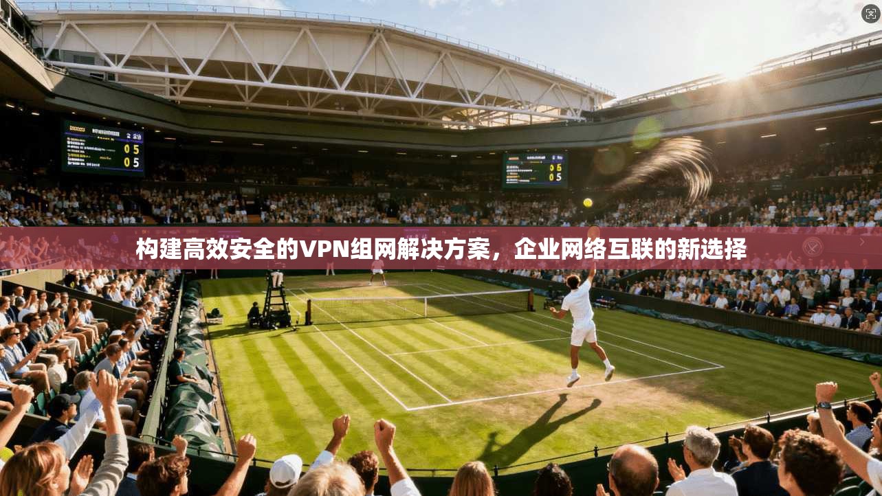 构建高效安全的VPN组网解决方案，企业网络互联的新选择