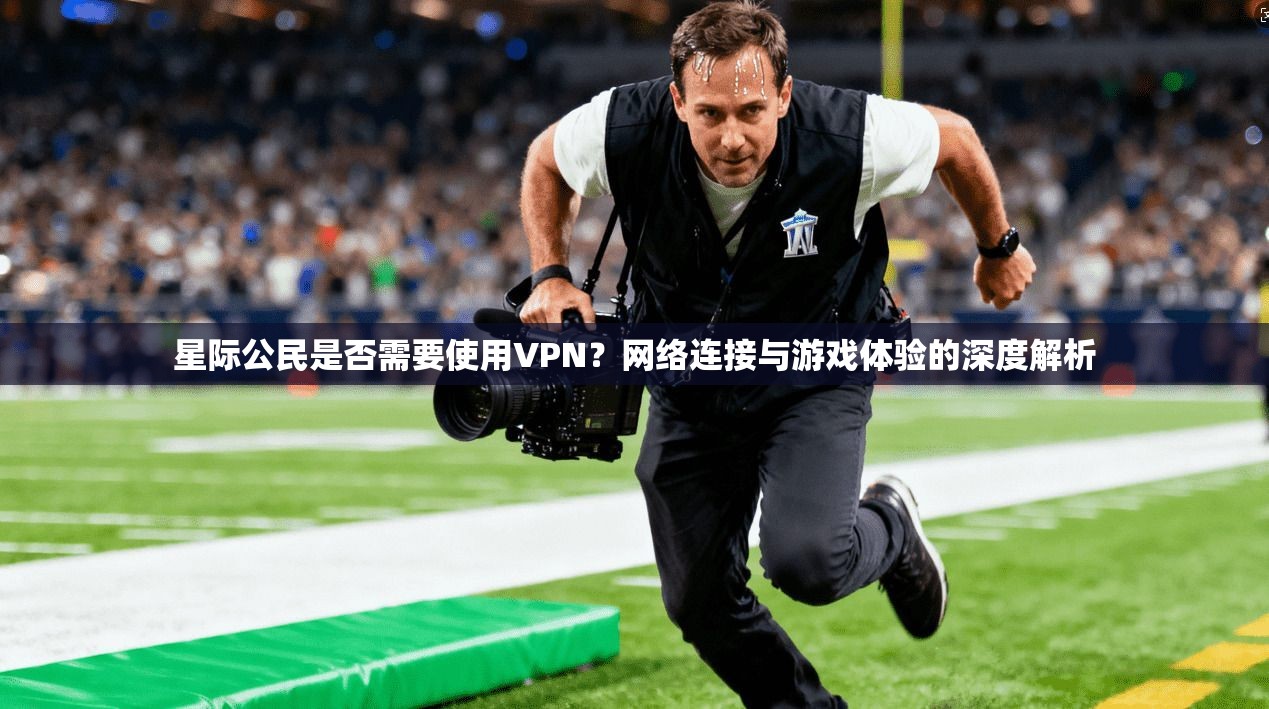 星际公民是否需要使用VPN？网络连接与游戏体验的深度解析