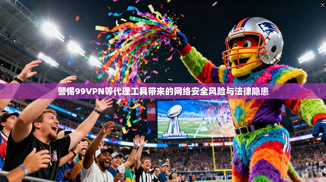 警惕99VPN等代理工具带来的网络安全风险与法律隐患