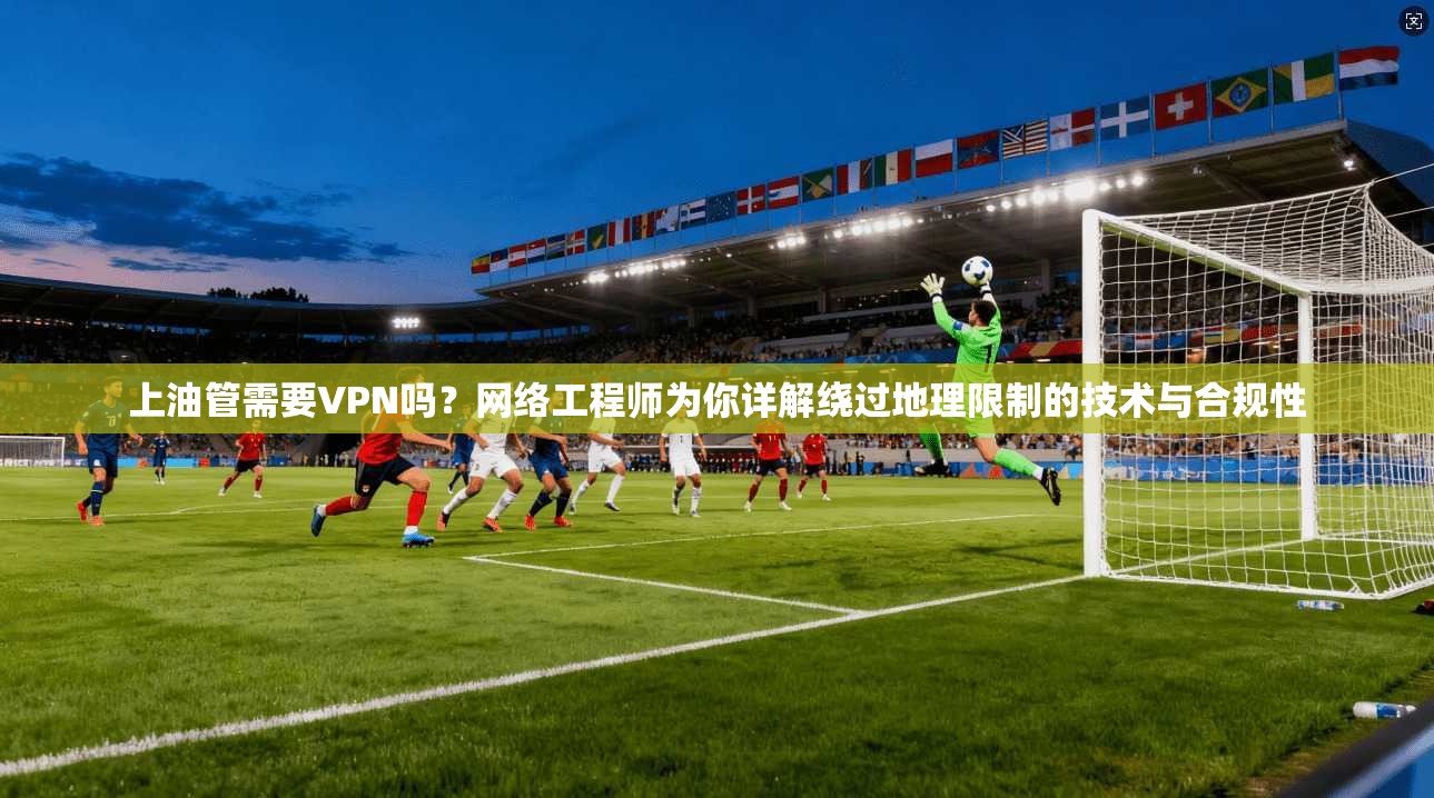 上油管需要VPN吗？网络工程师为你详解绕过地理限制的技术与合规性