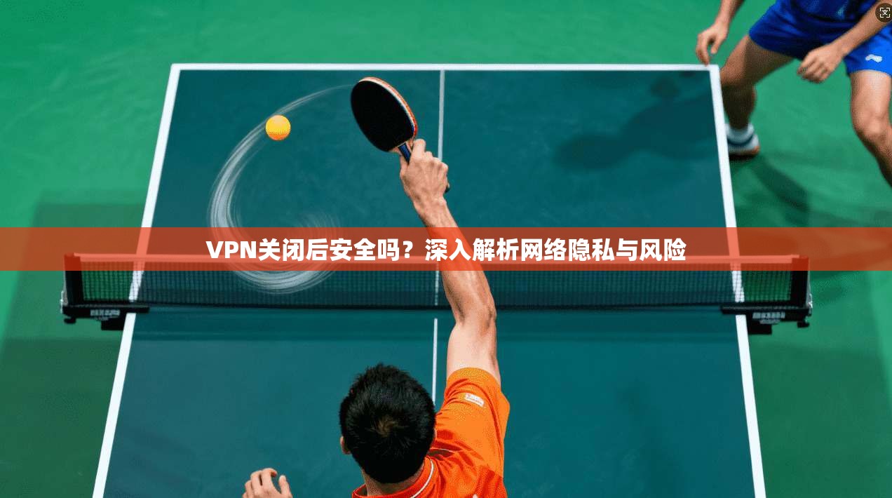 VPN关闭后安全吗？深入解析网络隐私与风险