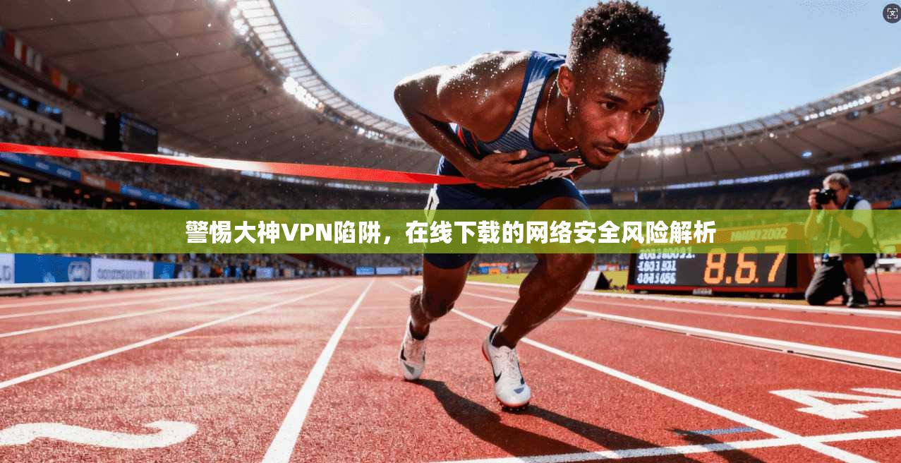 警惕大神VPN陷阱，在线下载的网络安全风险解析
