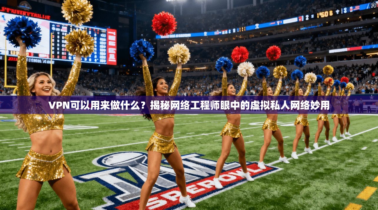 VPN可以用来做什么？揭秘网络工程师眼中的虚拟私人网络妙用
