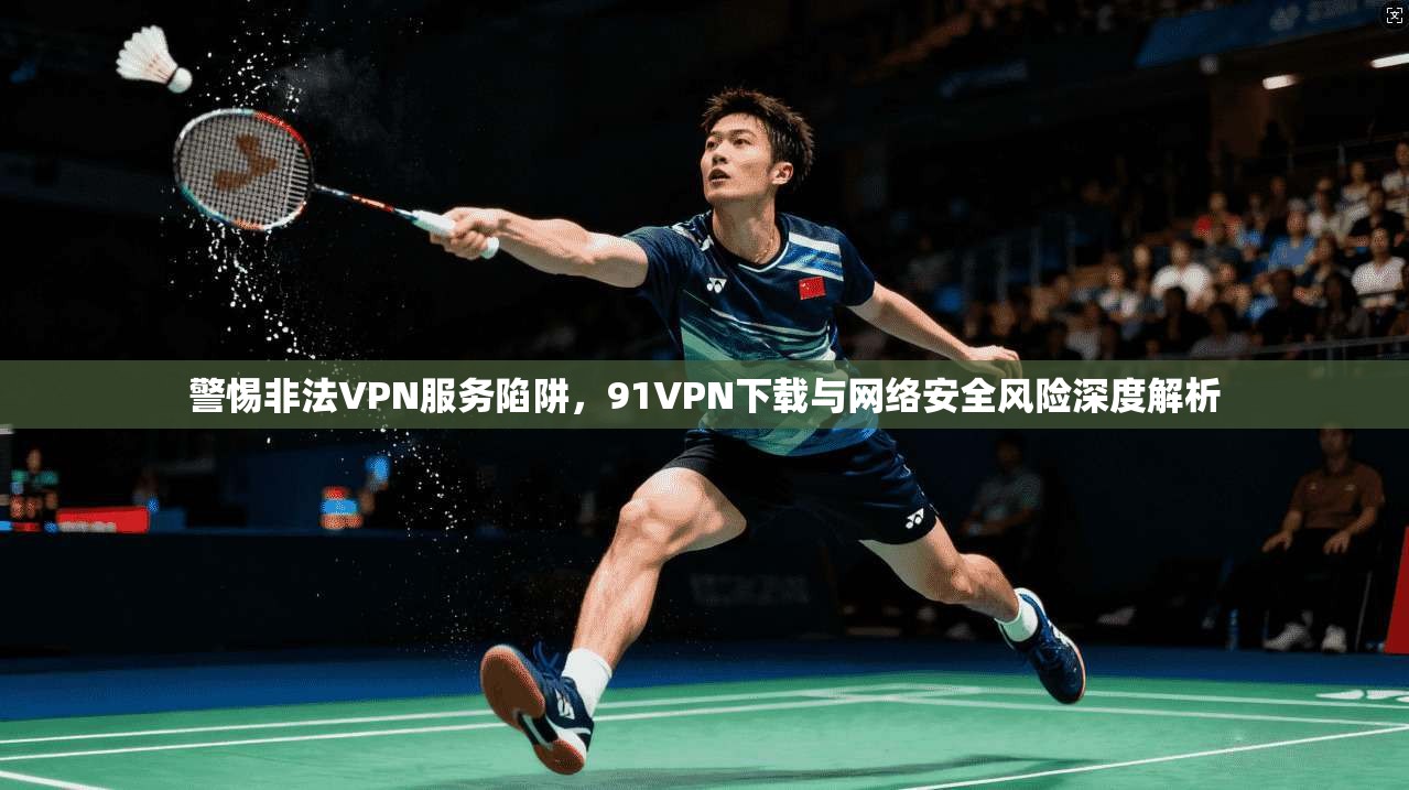 警惕非法VPN服务陷阱，91VPN下载与网络安全风险深度解析