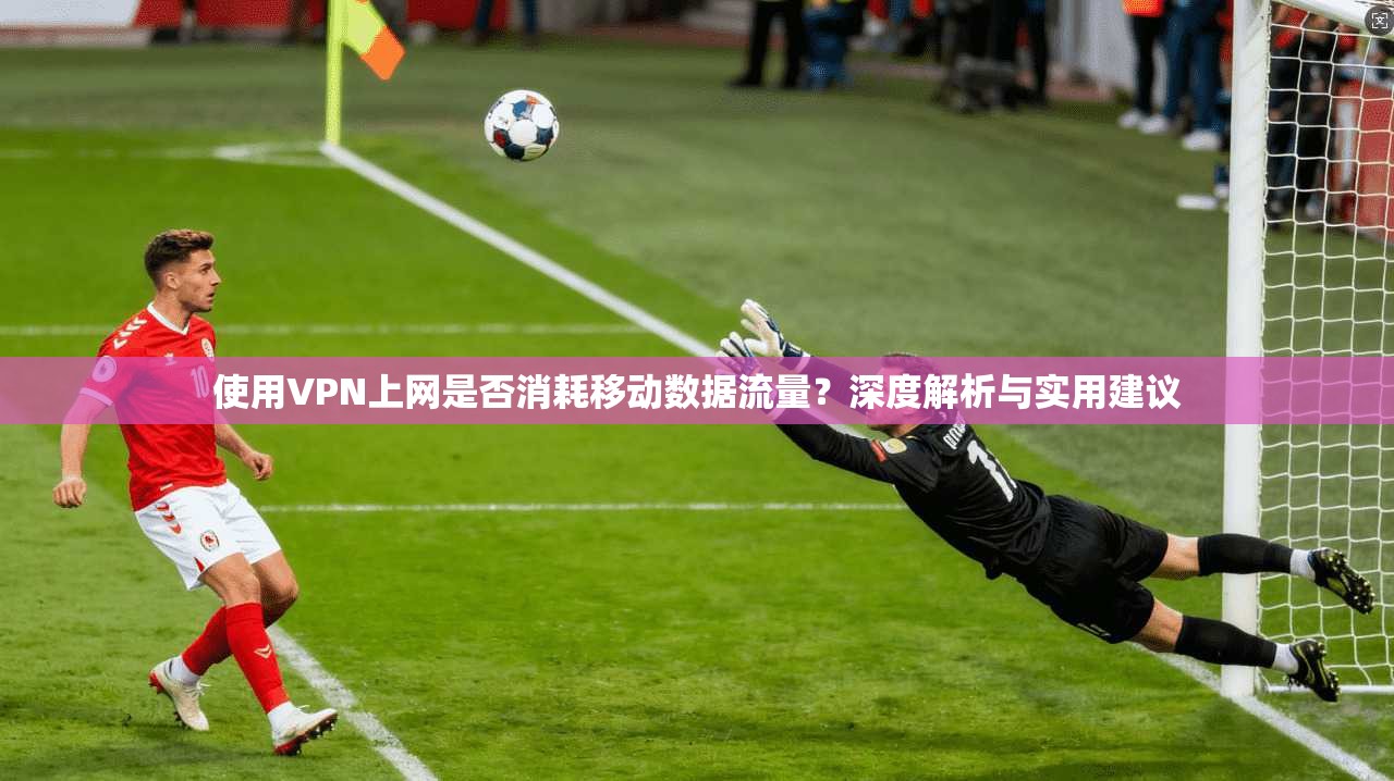 使用VPN上网是否消耗移动数据流量？深度解析与实用建议