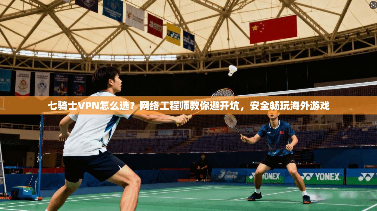 七骑士VPN怎么选？网络工程师教你避开坑，安全畅玩海外游戏