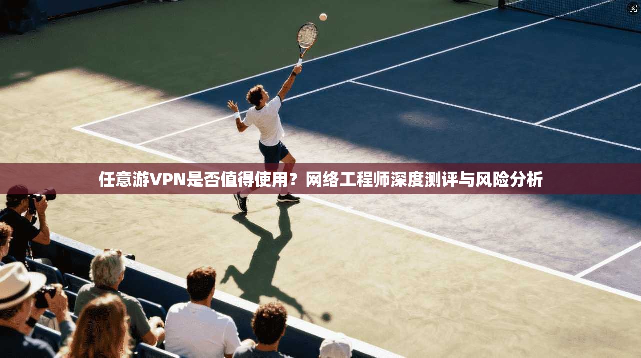任意游VPN是否值得使用？网络工程师深度测评与风险分析