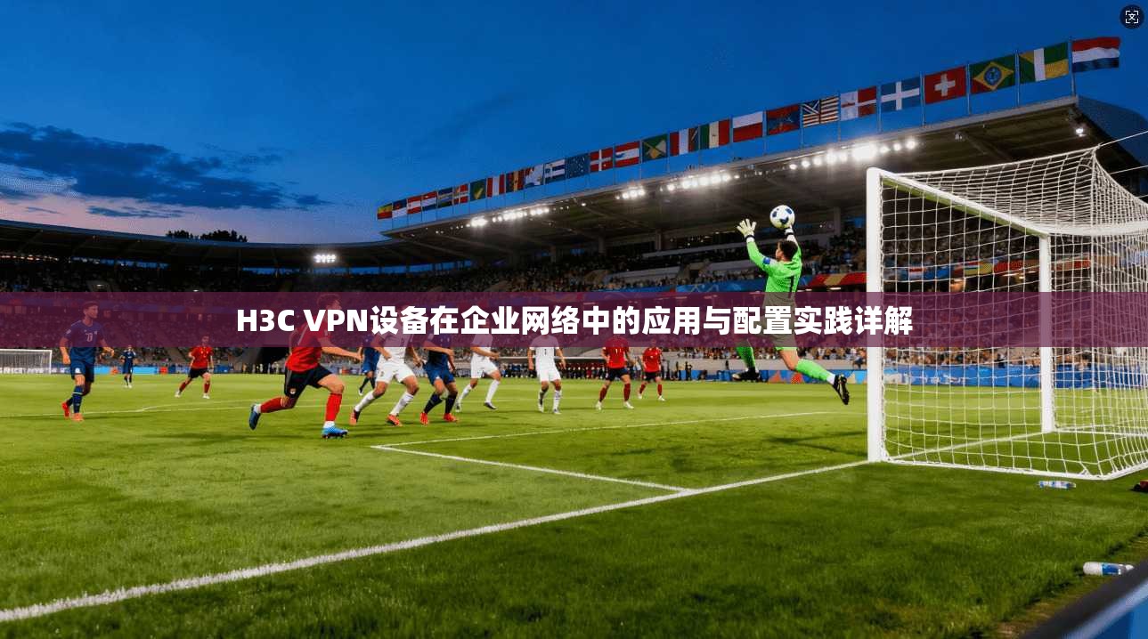 H3C VPN设备在企业网络中的应用与配置实践详解