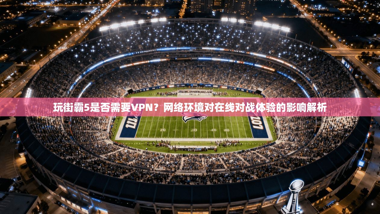 玩街霸5是否需要VPN？网络环境对在线对战体验的影响解析