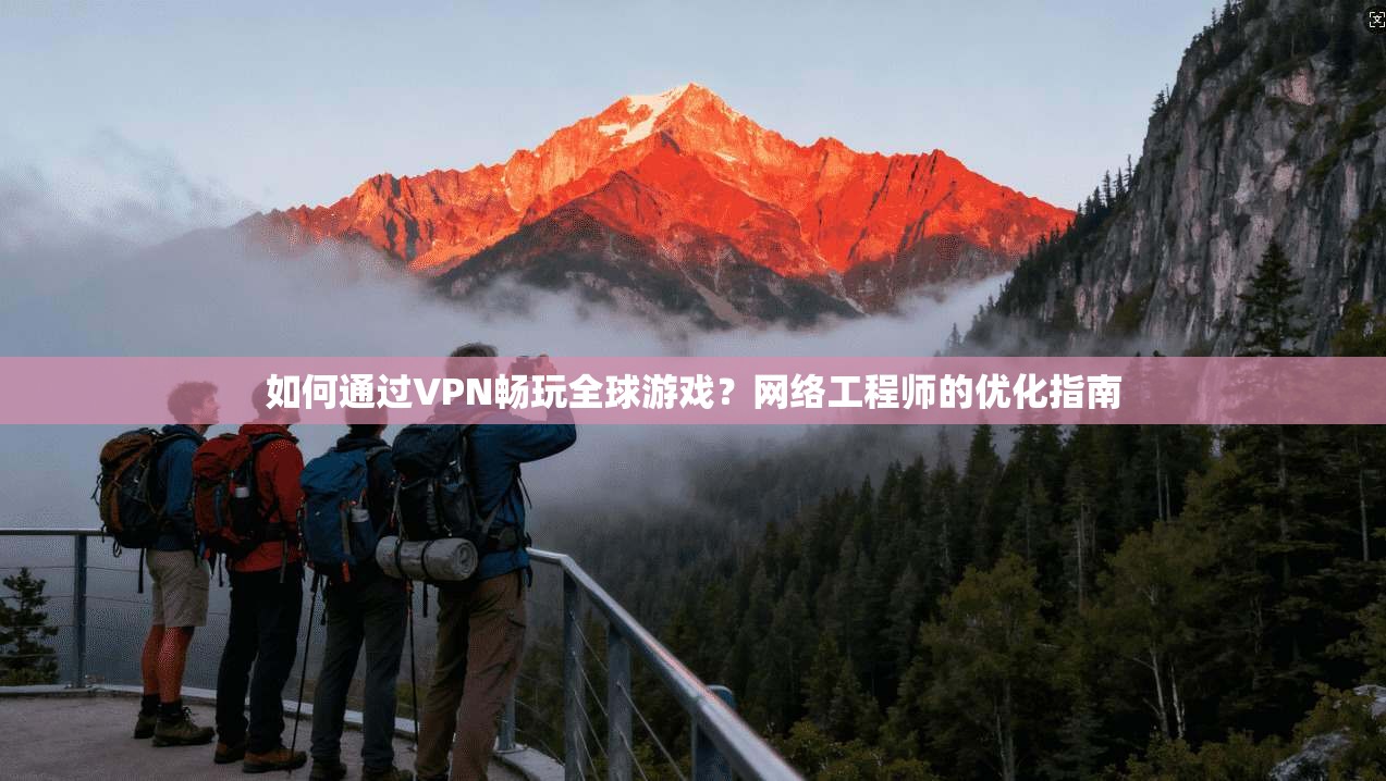 如何通过VPN畅玩全球游戏？网络工程师的优化指南