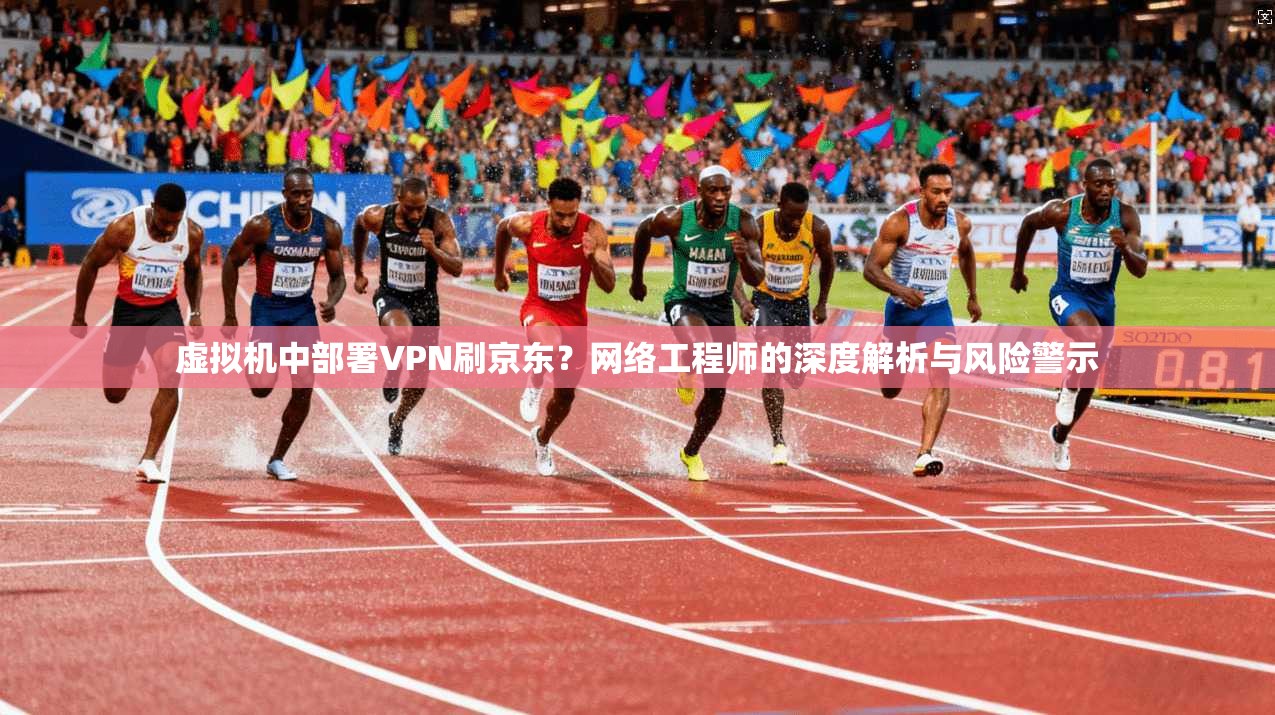 虚拟机中部署VPN刷京东？网络工程师的深度解析与风险警示