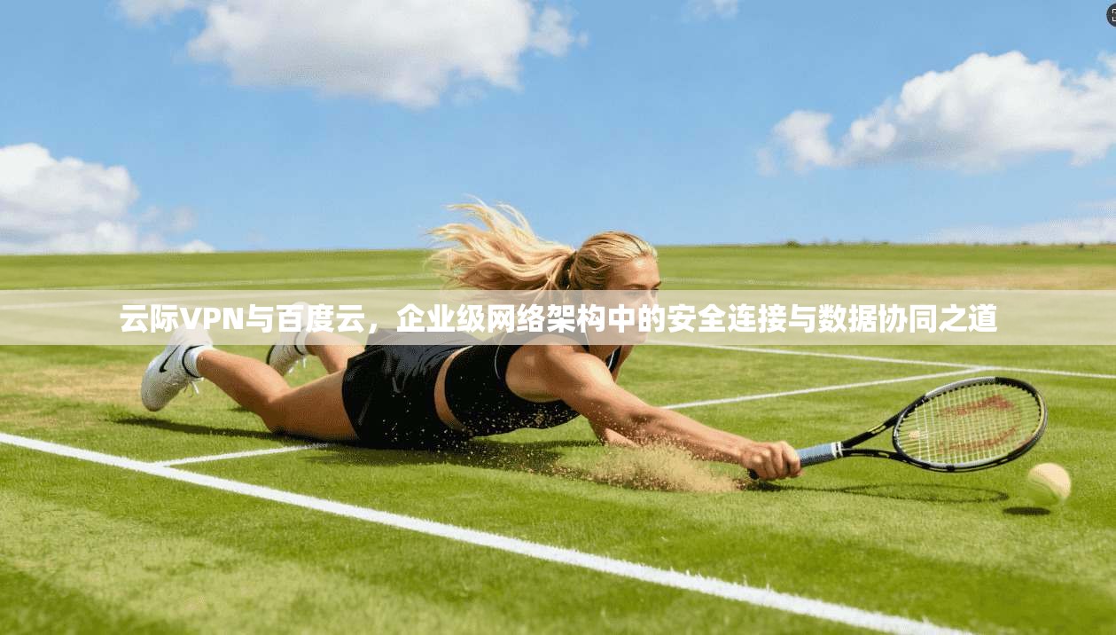 云际VPN与百度云，企业级网络架构中的安全连接与数据协同之道