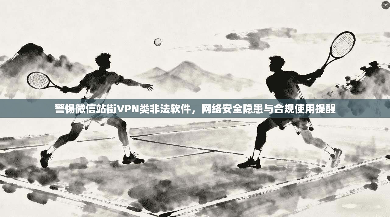 警惕微信站街VPN类非法软件，网络安全隐患与合规使用提醒