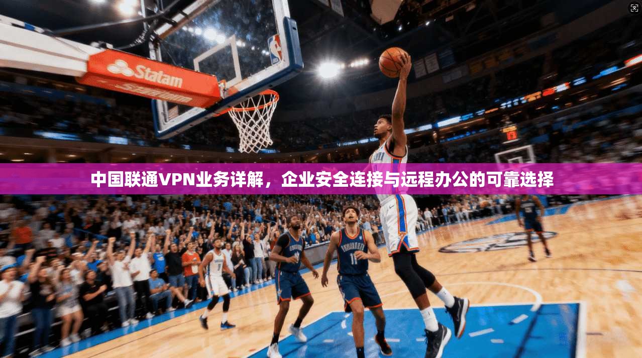 中国联通VPN业务详解，企业安全连接与远程办公的可靠选择
