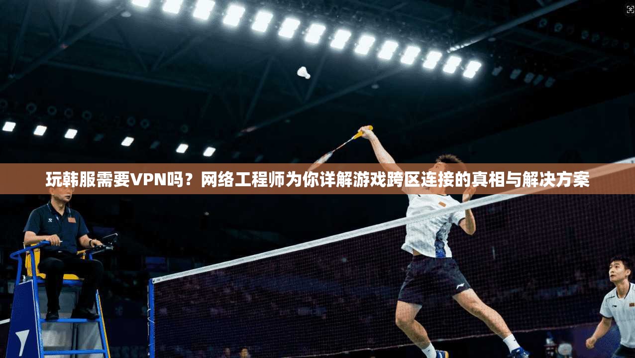 玩韩服需要VPN吗？网络工程师为你详解游戏跨区连接的真相与解决方案