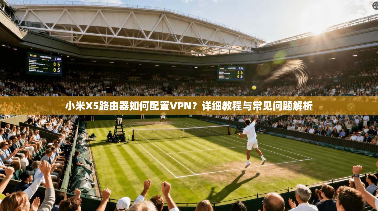 小米X5路由器如何配置VPN？详细教程与常见问题解析