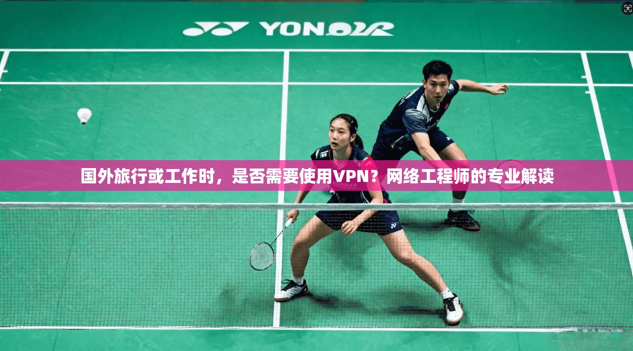 国外旅行或工作时，是否需要使用VPN？网络工程师的专业解读