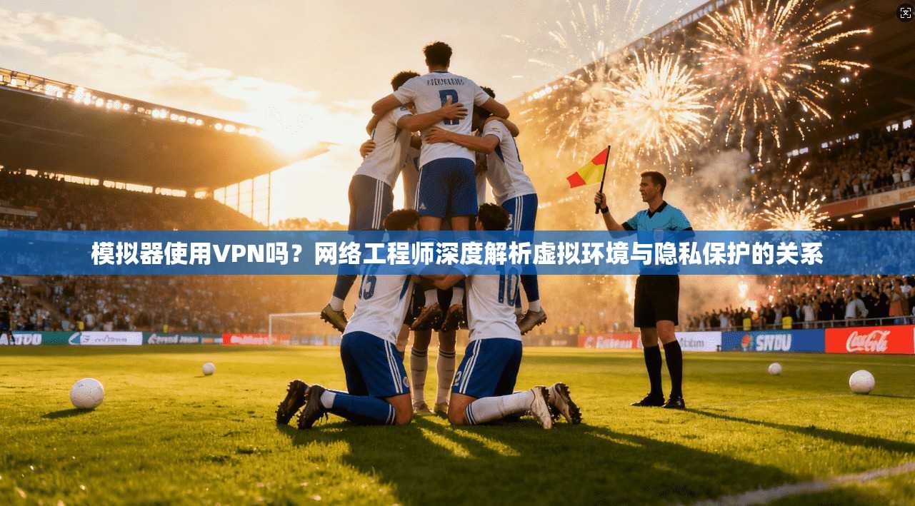 模拟器使用VPN吗？网络工程师深度解析虚拟环境与隐私保护的关系