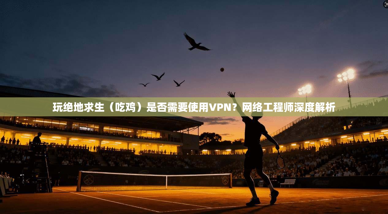 玩绝地求生（吃鸡）是否需要使用VPN？网络工程师深度解析