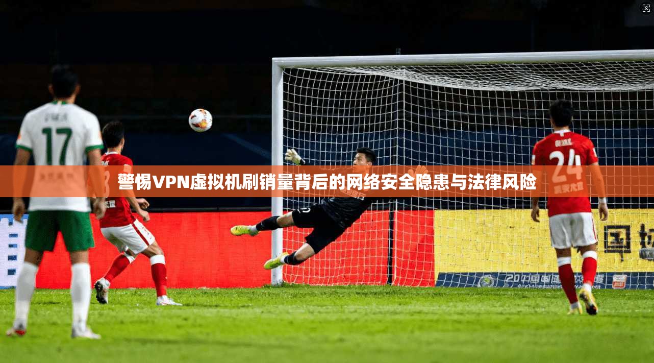 警惕VPN虚拟机刷销量背后的网络安全隐患与法律风险