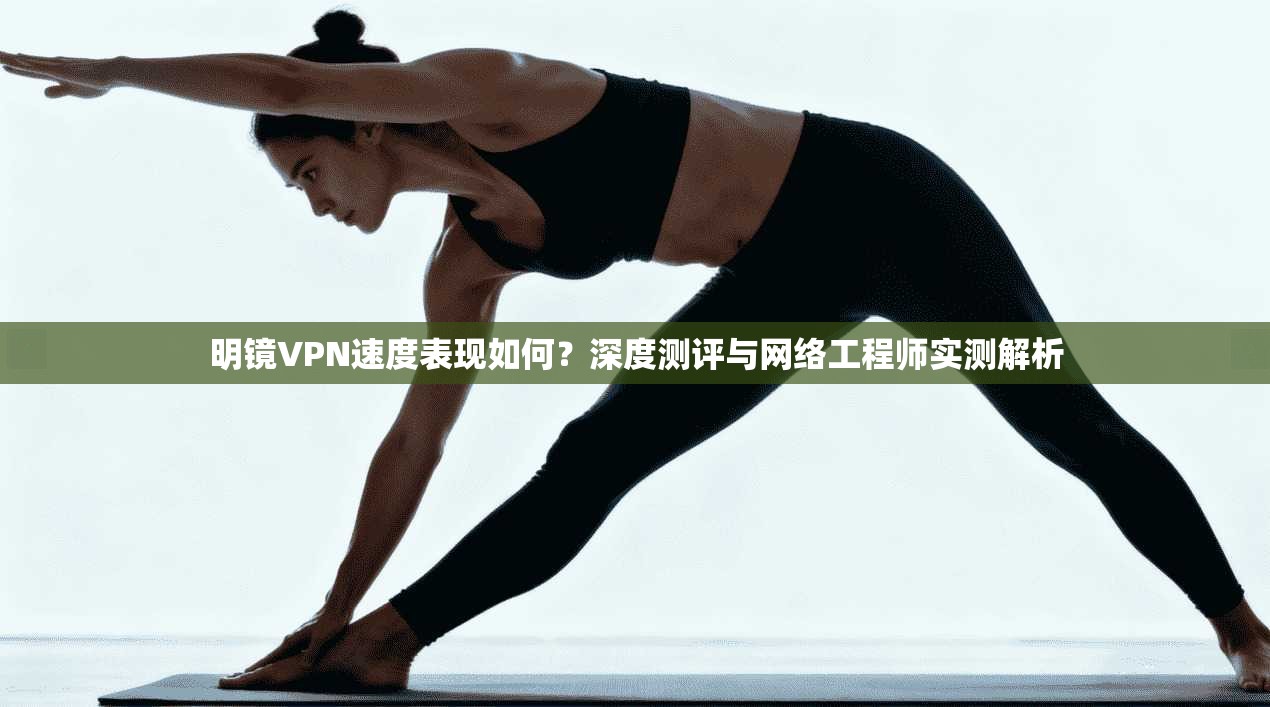 明镜VPN速度表现如何？深度测评与网络工程师实测解析