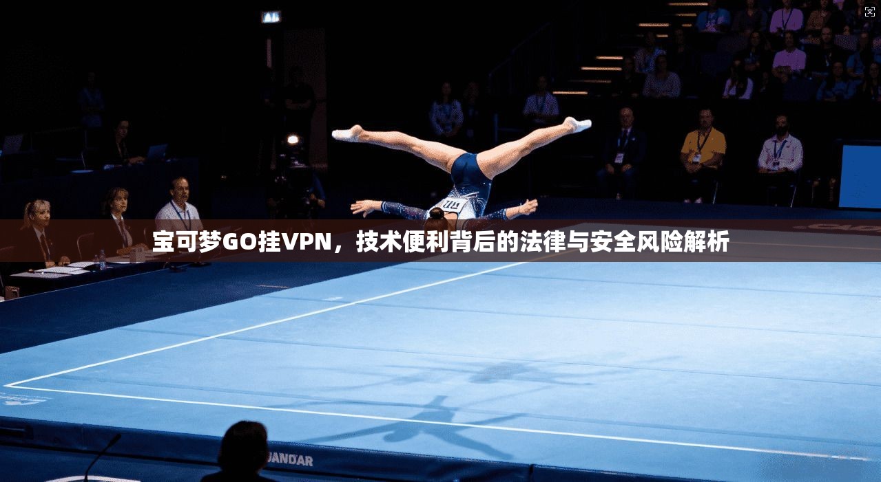 宝可梦GO挂VPN，技术便利背后的法律与安全风险解析