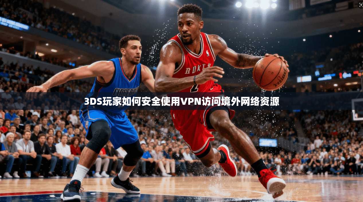3DS玩家如何安全使用VPN访问境外网络资源