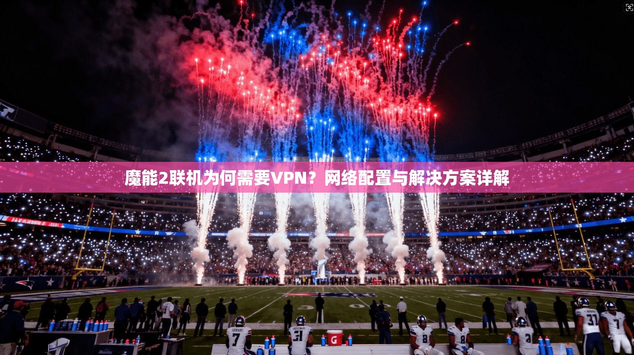 魔能2联机为何需要VPN？网络配置与解决方案详解