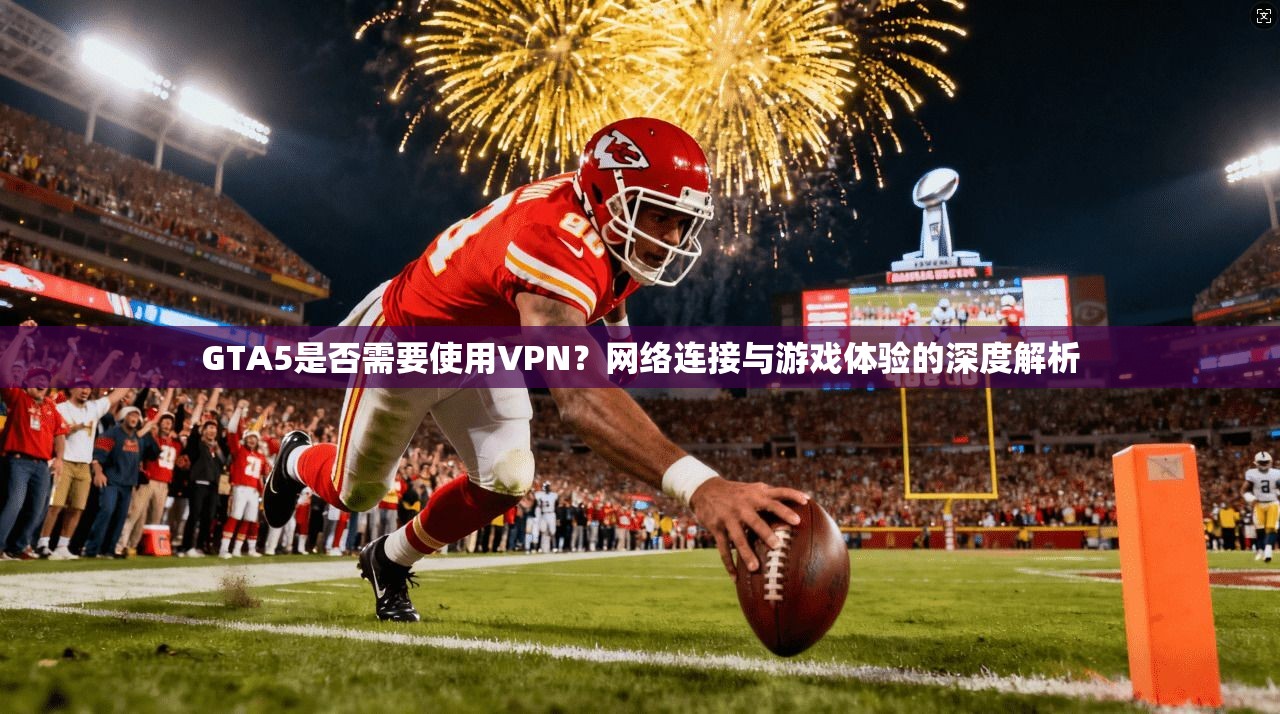 GTA5是否需要使用VPN？网络连接与游戏体验的深度解析