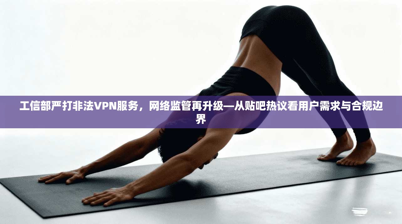 工信部严打非法VPN服务，网络监管再升级—从贴吧热议看用户需求与合规边界
